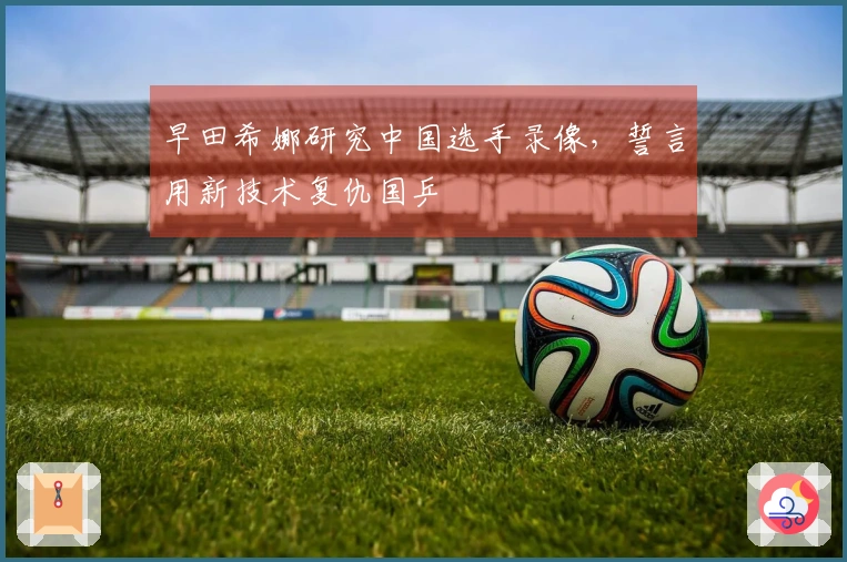 早田希娜研究中国选手录像，誓言用新技术复仇国乒