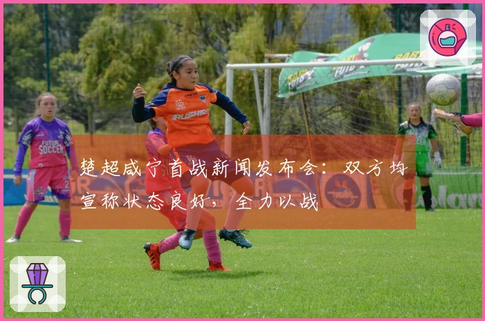 楚超咸宁首战新闻发布会：双方均宣称状态良好，全力以战