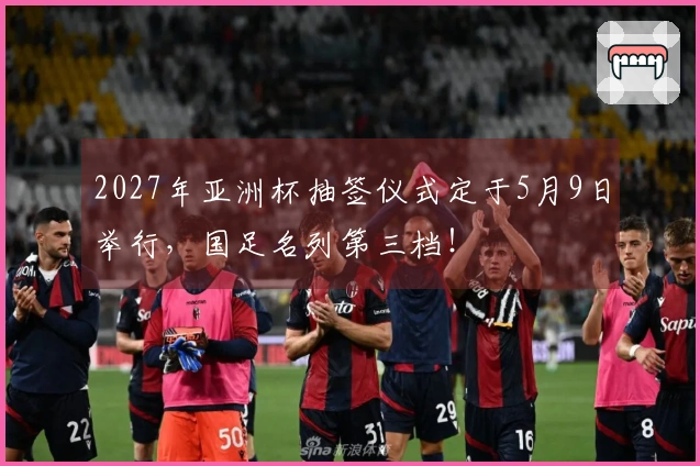 2027年亚洲杯抽签仪式定于5月9日举行，国足名列第三档！