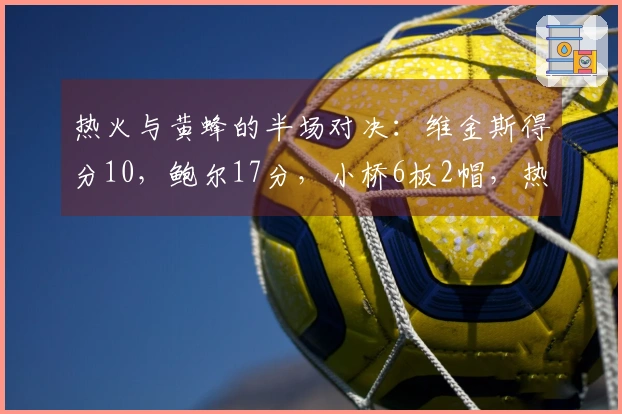热火与黄蜂的半场对决：维金斯得分10，鲍尔17分，小桥6板2帽，热火领先2分