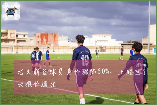 尤文新签球员身价骤降60%，土超巨头报价遭拒