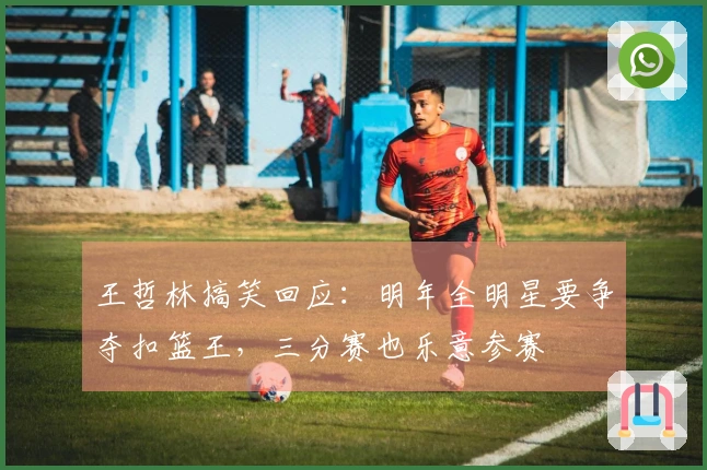 王哲林搞笑回应：明年全明星要争夺扣篮王，三分赛也乐意参赛