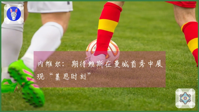 内维尔：期待赖斯在曼城首秀中展现“基恩时刻”