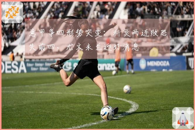 意甲争四形势突变：科莫两连败恐失前四，尤文米兰迎好消息
