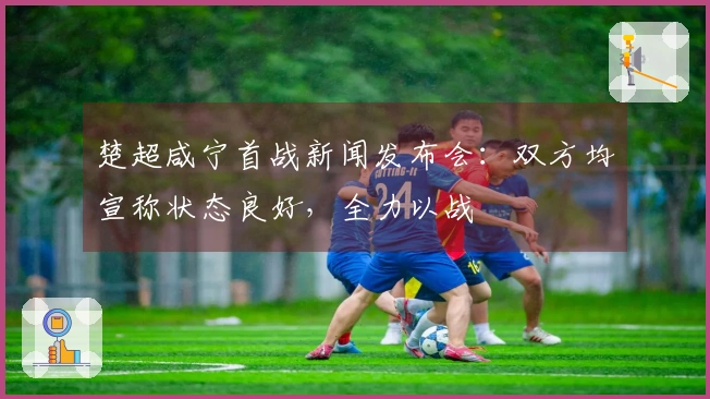 楚超咸宁首战新闻发布会：双方均宣称状态良好，全力以战