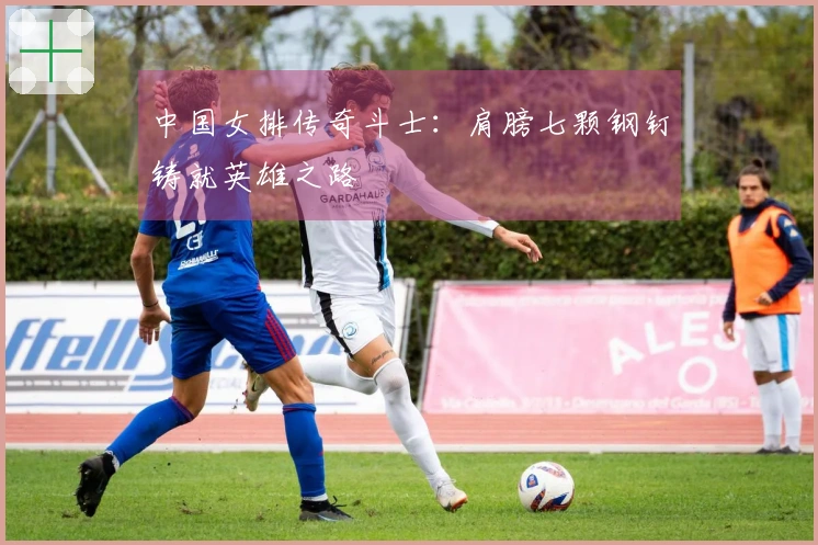 中国女排传奇斗士：肩膀七颗钢钉铸就英雄之路