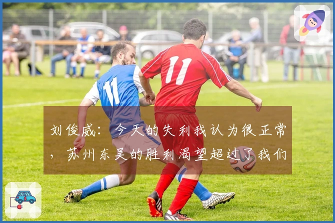 刘俊威：今天的失利我认为很正常，苏州东吴的胜利渴望超过了我们