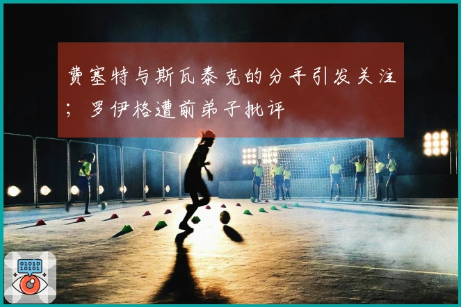 费塞特与斯瓦泰克的分手引发关注；罗伊格遭前弟子批评