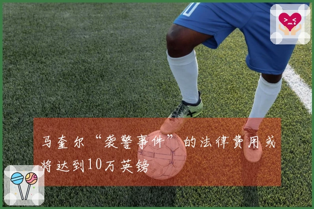 马奎尔“袭警事件”的法律费用或将达到10万英镑