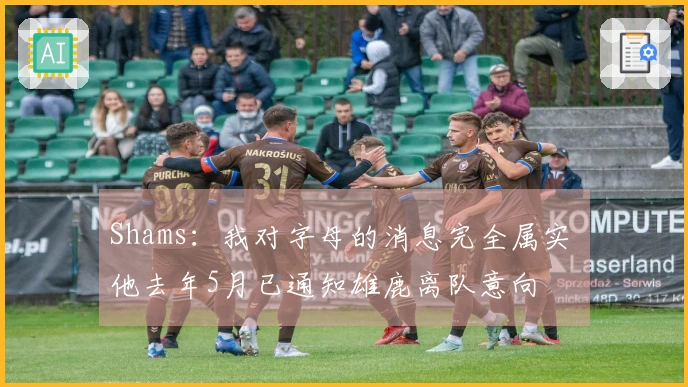 Shams：我对字母的消息完全属实 他去年5月已通知雄鹿离队意向