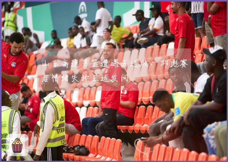 山东高速男篮遭遇五连败，邱彪赛后情绪失控三连发问