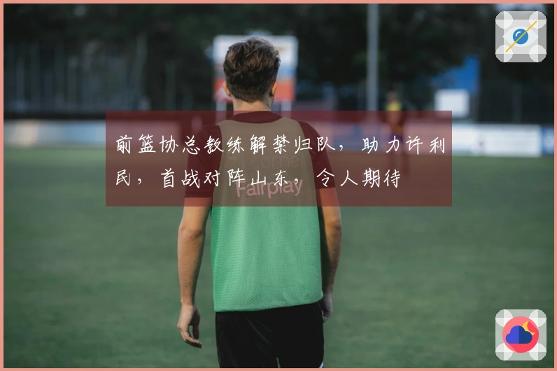 前篮协总教练解禁归队，助力许利民，首战对阵山东，令人期待