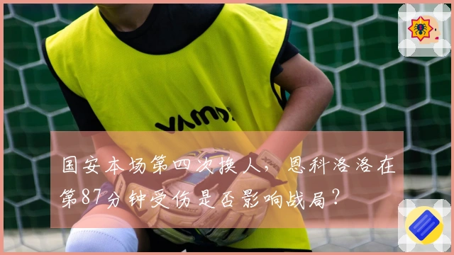 国安本场第四次换人，恩科洛洛在第87分钟受伤是否影响战局？