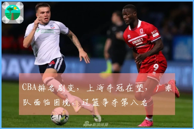 CBA排名剧变，上海夺冠在望，广东队面临困境，辽篮争夺第八名