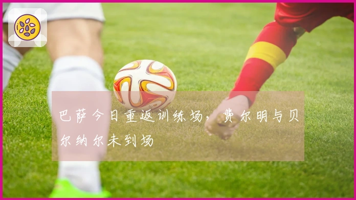 巴萨今日重返训练场，费尔明与贝尔纳尔未到场