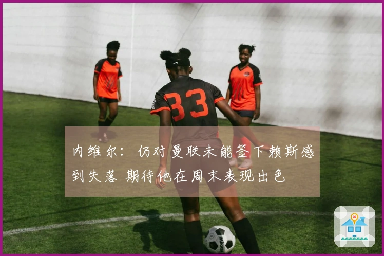 内维尔：仍对曼联未能签下赖斯感到失落 期待他在周末表现出色
